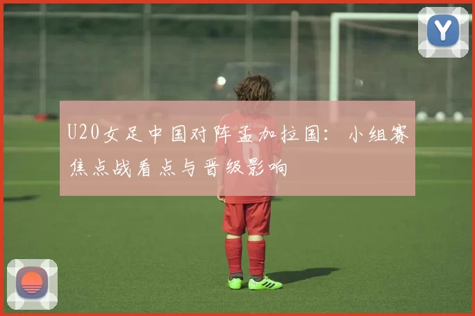 U20女足中国对阵孟加拉国：小组赛焦点战看点与晋级影响