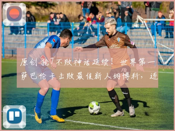 原创 抢7不败神话延续!世界第一萨巴伦卡击败最佳新人姆博科,连续4年进澳网8强
