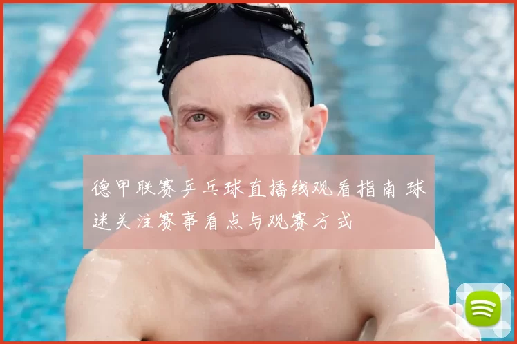 德甲联赛乒乓球直播线观看指南 球迷关注赛事看点与观赛方式