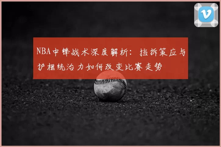 NBA中锋战术深度解析：挡拆策应与护框统治力如何改变比赛走势