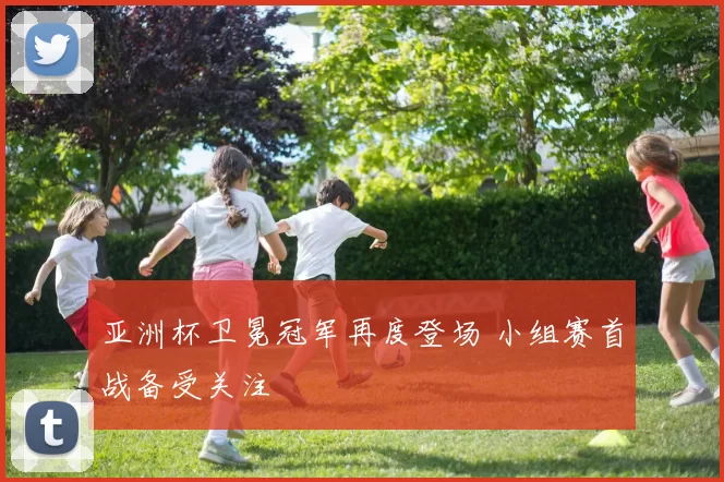 亚洲杯卫冕冠军再度登场 小组赛首战备受关注