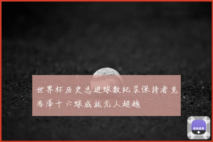 世界杯历史总进球数纪录保持者克洛泽十六球成就无人超越