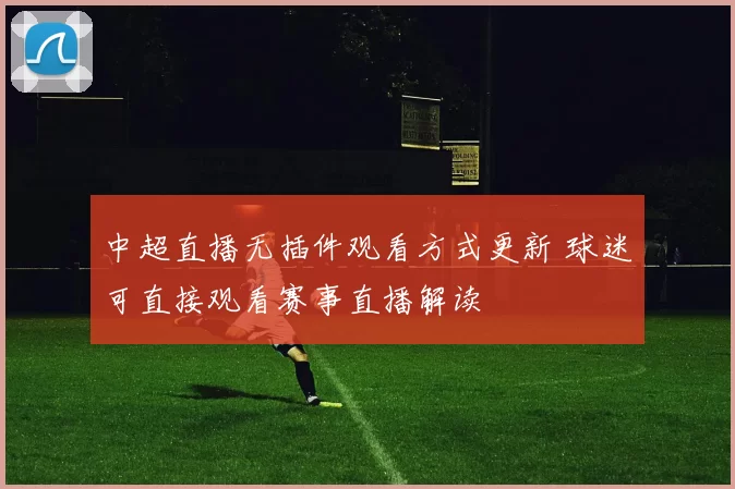 中超直播无插件观看方式更新 球迷可直接观看赛事直播解读