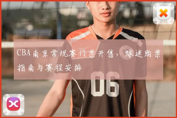 CBA南京常规赛门票开售，球迷购票指南与赛程安排
