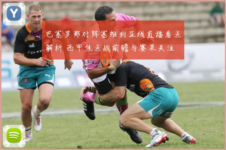 巴塞罗那对阵塞维利亚线直播看点解析 西甲焦点战前瞻与赛果关注