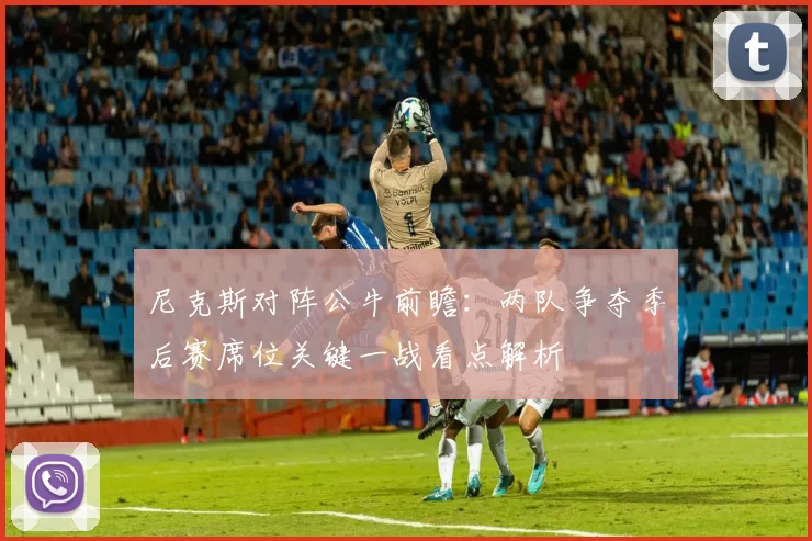 尼克斯对阵公牛前瞻：两队争夺季后赛席位关键一战看点解析