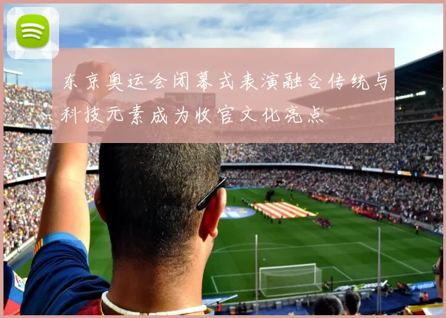 东京奥运会闭幕式表演融合传统与科技元素成为收官文化亮点