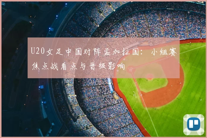 U20女足中国对阵孟加拉国：小组赛焦点战看点与晋级影响