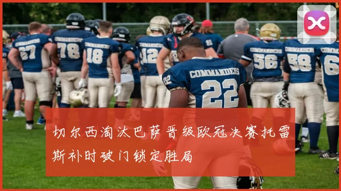 切尔西淘汰巴萨晋级欧冠决赛托雷斯补时破门锁定胜局