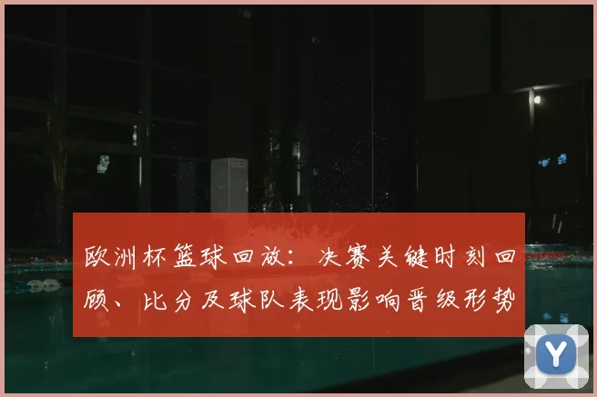 欧洲杯篮球回放:决赛关键时刻回顾、比分及球队表现影响晋级形势