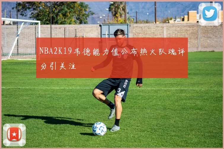 NBA2K19韦德能力值公布热火队魂评分引关注