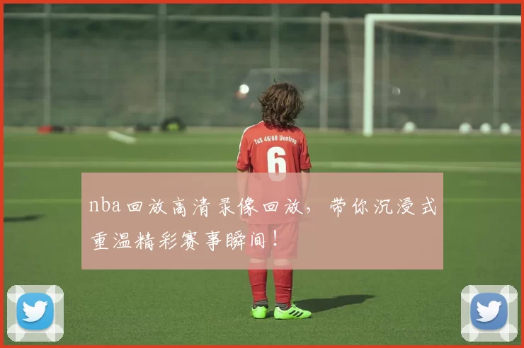 nba回放高清录像回放,带你沉浸式重温精彩赛事瞬间!