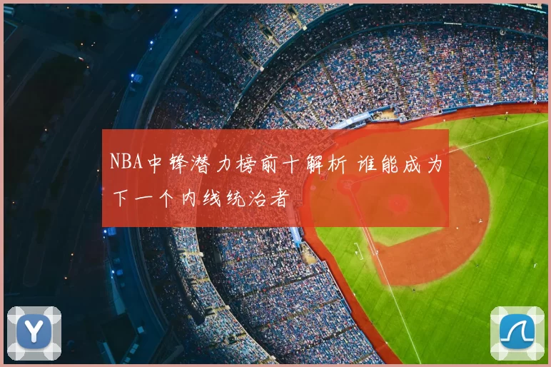 NBA中锋潜力榜前十解析 谁能成为下一个内线统治者