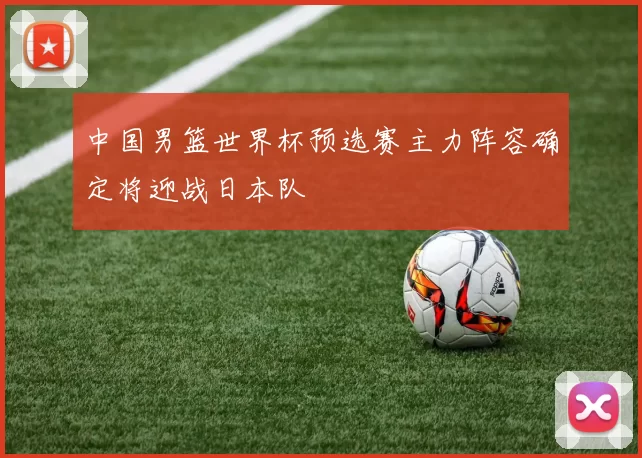 中国男篮世界杯预选赛主力阵容确定将迎战日本队