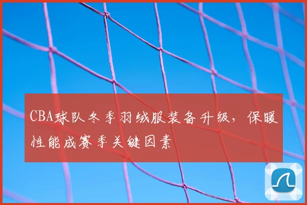 CBA球队冬季羽绒服装备升级,保暖性能成赛季关键因素
