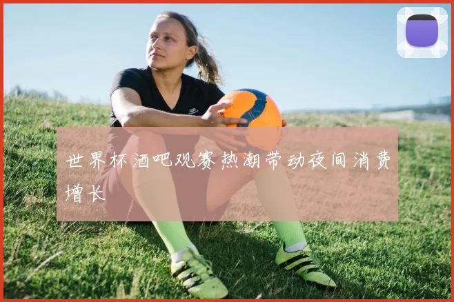 世界杯酒吧观赛热潮带动夜间消费增长