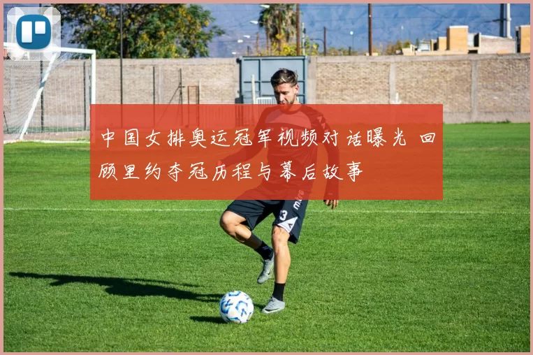 中国女排奥运冠军视频对话曝光 回顾里约夺冠历程与幕后故事