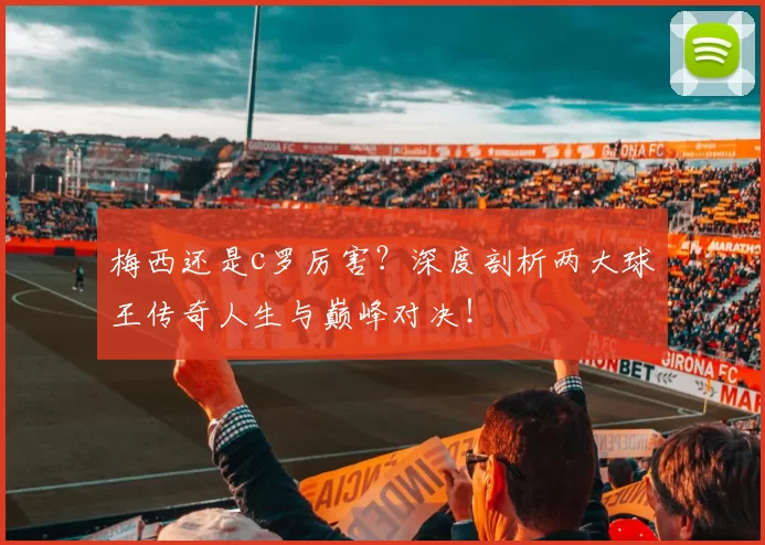 梅西还是c罗厉害？深度剖析两大球王传奇人生与巅峰对决！