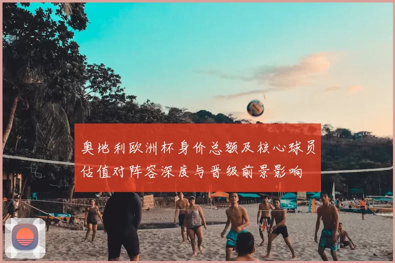 奥地利欧洲杯身价总额及核心球员估值对阵容深度与晋级前景影响