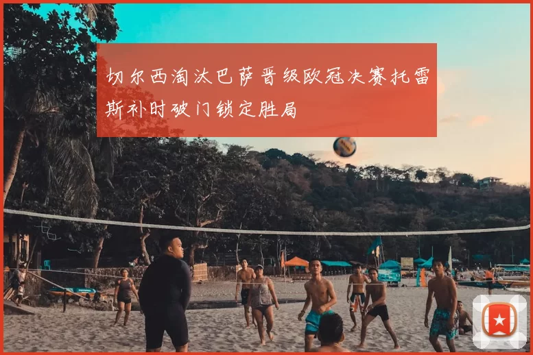 切尔西淘汰巴萨晋级欧冠决赛托雷斯补时破门锁定胜局
