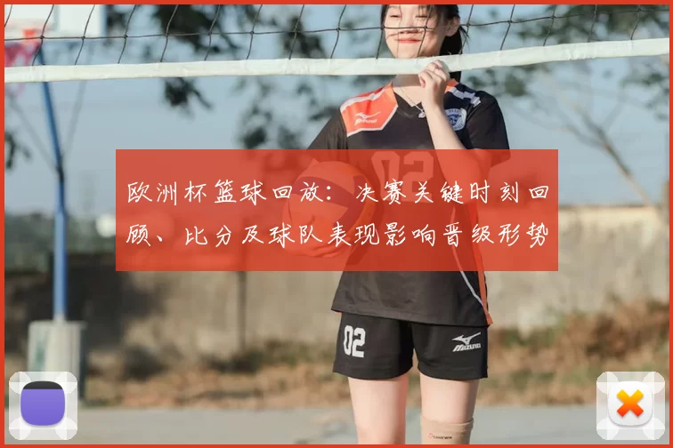 欧洲杯篮球回放:决赛关键时刻回顾、比分及球队表现影响晋级形势