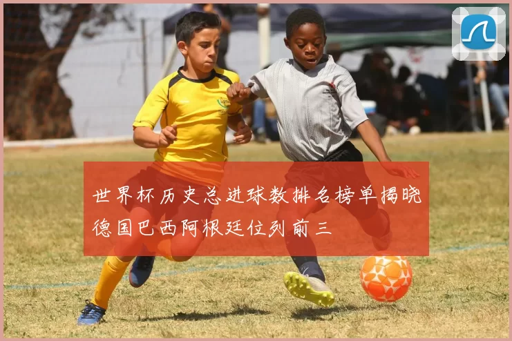 世界杯历史总进球数排名榜单揭晓德国巴西阿根廷位列前三