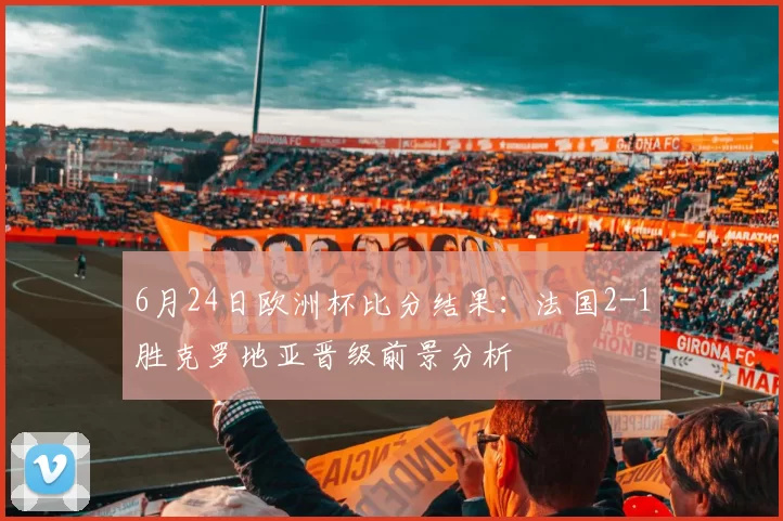6月24日欧洲杯比分结果：法国2-1胜克罗地亚晋级前景分析