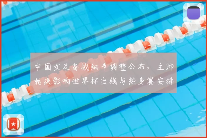 中国女足备战细节调整公布，主帅轮换影响世界杯出线与热身赛安排