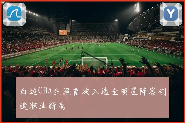 白边CBA生涯首次入选全明星阵容创造职业新高