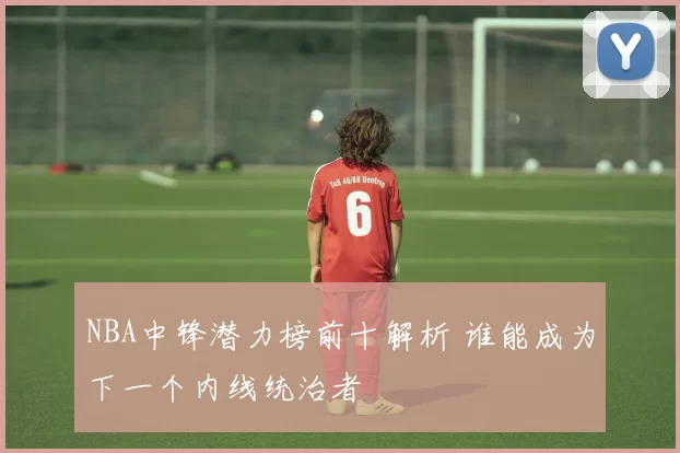 NBA中锋潜力榜前十解析 谁能成为下一个内线统治者