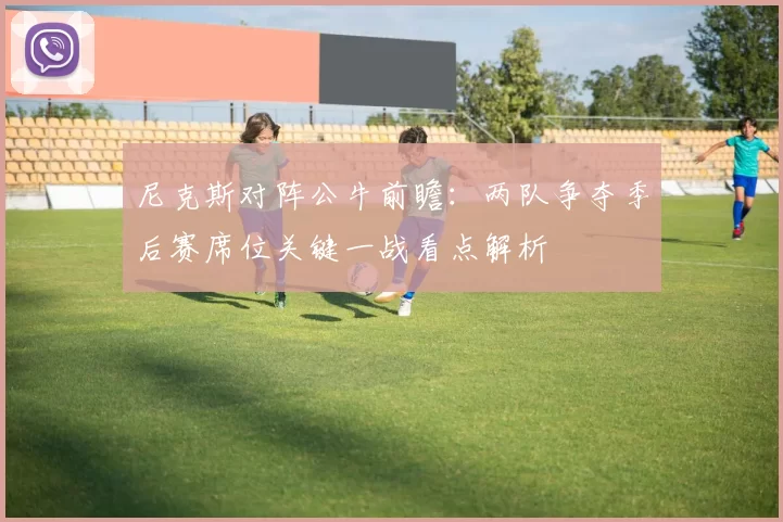 尼克斯对阵公牛前瞻：两队争夺季后赛席位关键一战看点解析