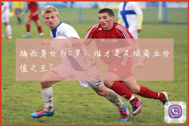 梅西身价和c罗，谁才是足坛商业价值之王？