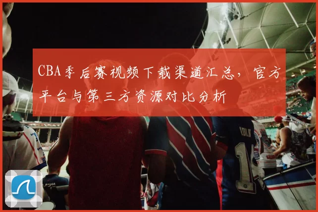 CBA季后赛视频下载渠道汇总,官方平台与第三方资源对比分析