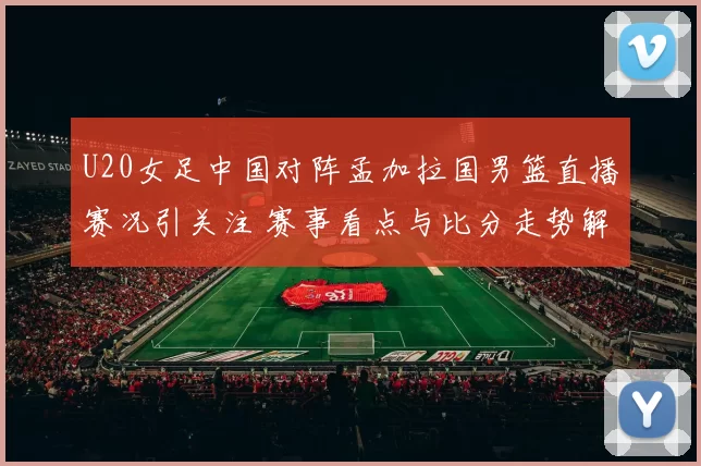U20女足中国对阵孟加拉国男篮直播赛况引关注 赛事看点与比分走势解析