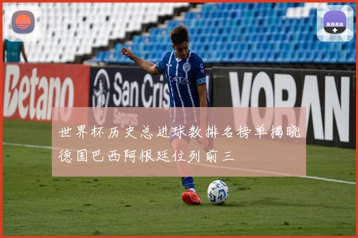 世界杯历史总进球数排名榜单揭晓德国巴西阿根廷位列前三