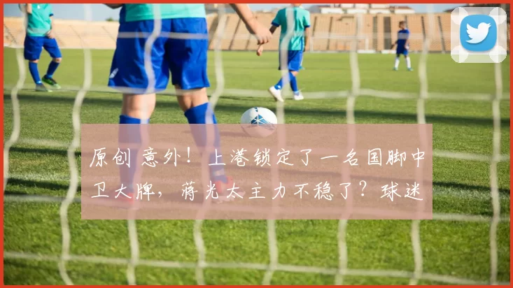 原创 意外！上港锁定了一名国脚中卫大牌，蒋光太主力不稳了？球迷热议