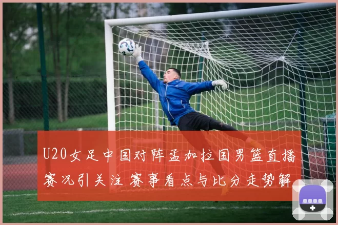 U20女足中国对阵孟加拉国男篮直播赛况引关注 赛事看点与比分走势解析