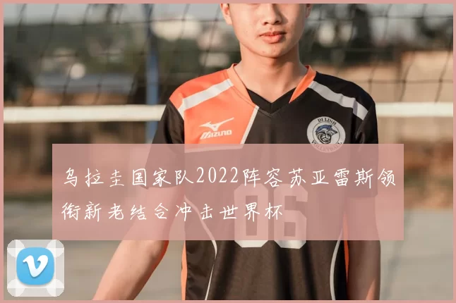 乌拉圭国家队2022阵容苏亚雷斯领衔新老结合冲击世界杯