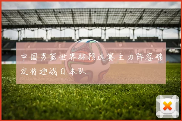 中国男篮世界杯预选赛主力阵容确定将迎战日本队