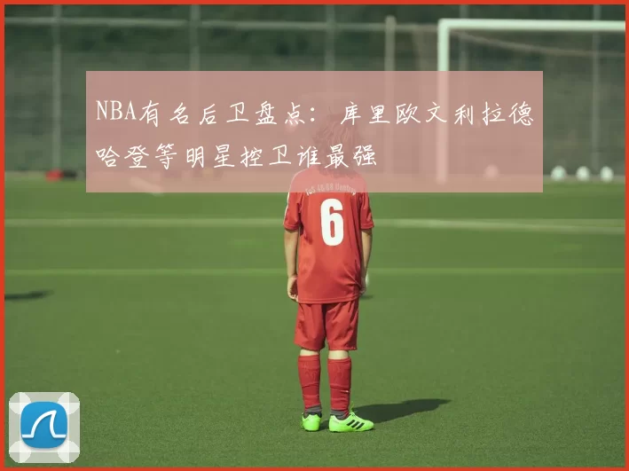 NBA有名后卫盘点：库里欧文利拉德哈登等明星控卫谁最强