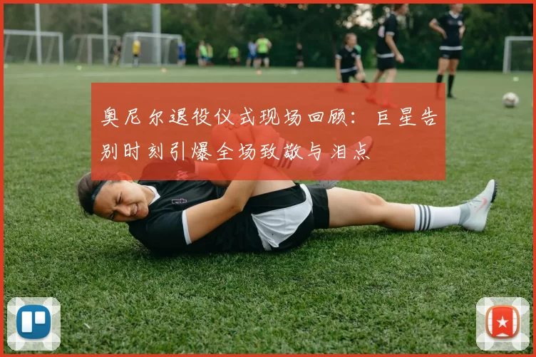 奥尼尔退役仪式现场回顾：巨星告别时刻引爆全场致敬与泪点