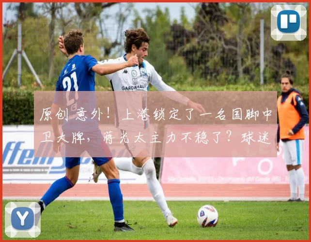 原创 意外！上港锁定了一名国脚中卫大牌，蒋光太主力不稳了？球迷热议