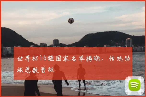世界杯16强国家名单揭晓,传统劲旅悉数晋级