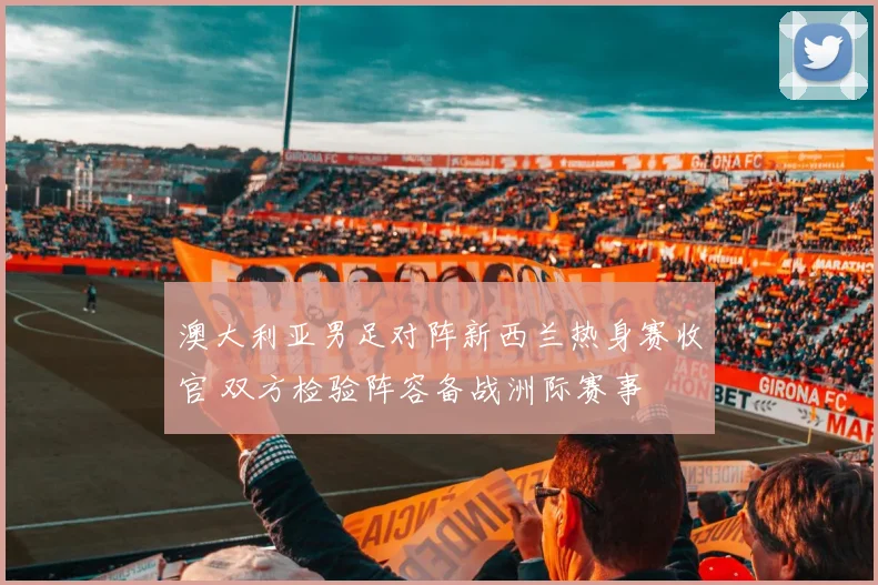 澳大利亚男足对阵新西兰热身赛收官 双方检验阵容备战洲际赛事