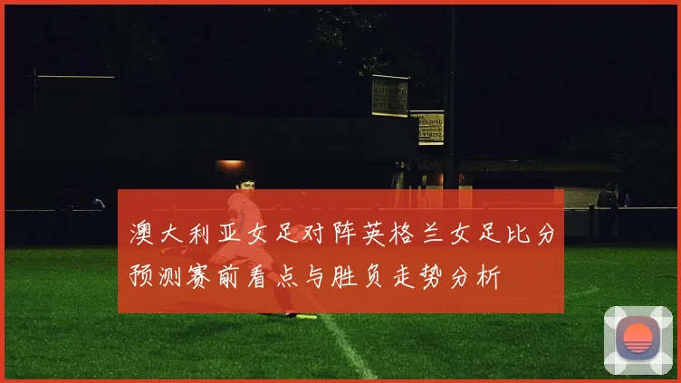 澳大利亚女足对阵英格兰女足比分预测赛前看点与胜负走势分析