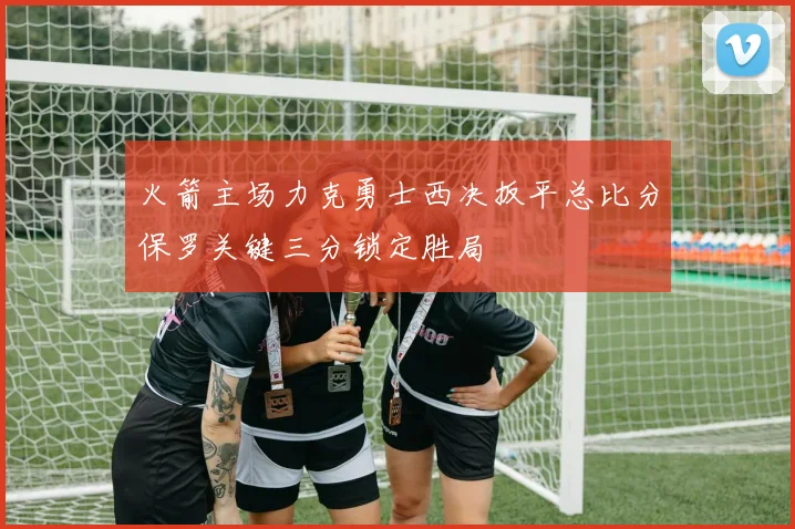 火箭主场力克勇士西决扳平总比分保罗关键三分锁定胜局