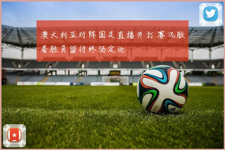 澳大利亚对阵国足直播开打 赛况胶着胜负留待终场定论