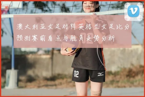 澳大利亚女足对阵英格兰女足比分预测赛前看点与胜负走势分析