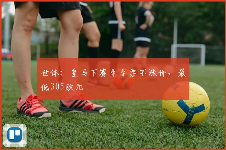 世体:皇马下赛季季票不涨价,最低305欧元